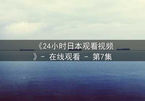 《24小时日本观看视频》- 在线观看 - 第7集